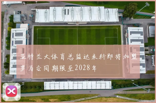亚特兰大体育总监达米科即将加盟罗马合同期限至2028年