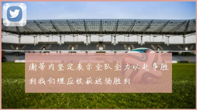 谢蒂内坚定表示全队全力以赴争胜利我们理应收获这场胜利