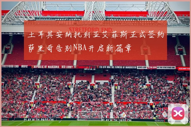土耳其安纳托利亚艾菲斯正式签约萨里奇告别NBA开启新篇章