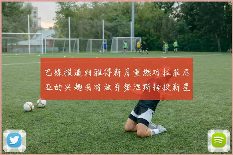 巴媒报道利雅得新月重燃对拉菲尼亚的兴趣或将放弃努涅斯转投新星