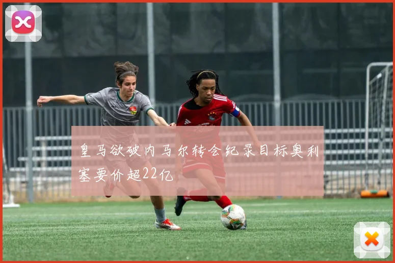 皇马欲破内马尔转会纪录目标奥利塞要价超22亿