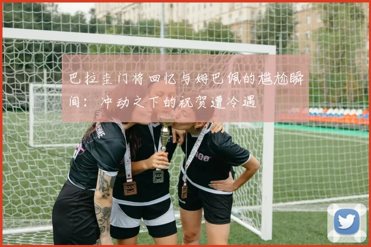 巴拉圭门将回忆与姆巴佩的尴尬瞬间：冲动之下的祝贺遭冷遇