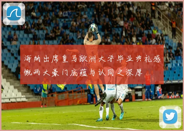 海纳出席皇马欧洲大学毕业典礼感慨两大豪门底蕴与认同之深厚
