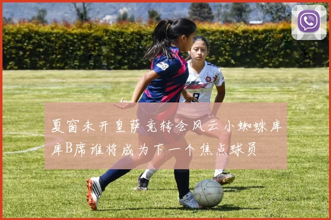 夏窗未开皇萨竞转会风云小蜘蛛库库B席谁将成为下一个焦点球员