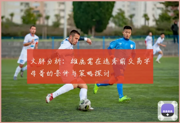 文胖分析：雄鹿需在选秀前交易字母哥的条件与策略探讨