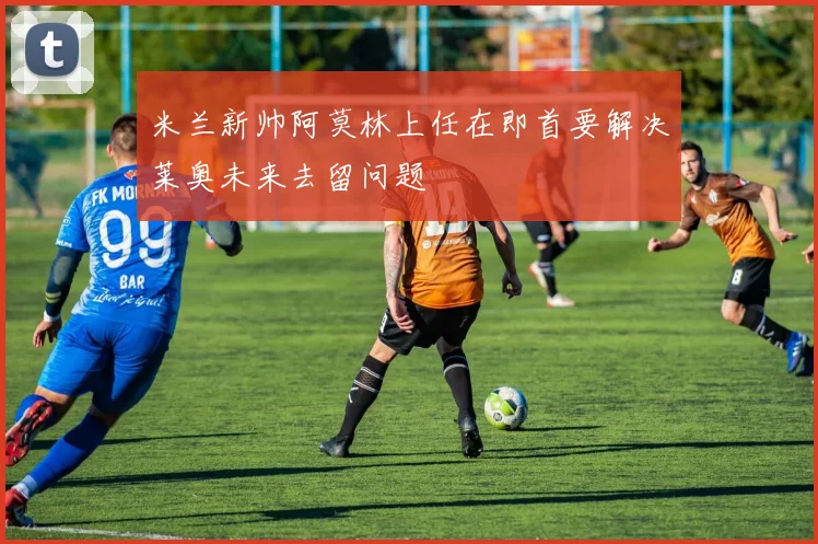 米兰新帅阿莫林上任在即首要解决莱奥未来去留问题