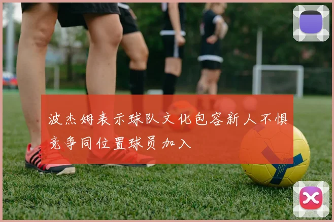 波杰姆表示球队文化包容新人不惧竞争同位置球员加入