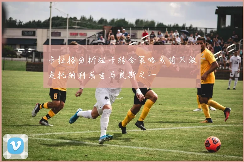 卡拉格分析纽卡转会策略或将只放走托纳利或吉马良斯之一