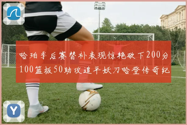 哈珀季后赛替补表现惊艳砍下200分100篮板50助攻追平妖刀哈登传奇纪录