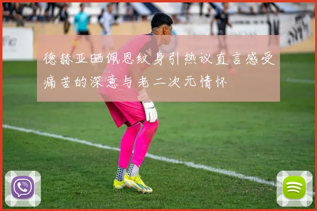 德赫亚晒佩恩纹身引热议直言感受痛苦的深意与老二次元情怀