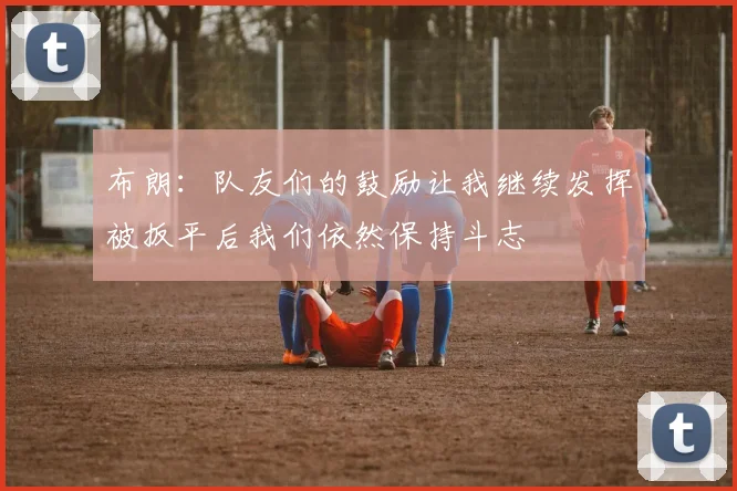 布朗：队友们的鼓励让我继续发挥被扳平后我们依然保持斗志