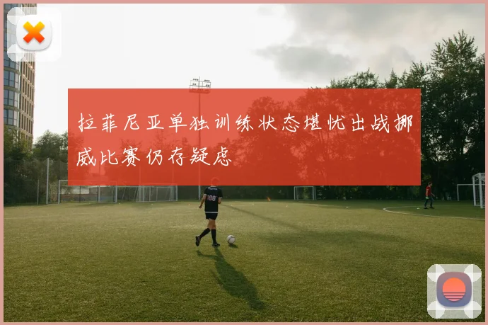 拉菲尼亚单独训练状态堪忧出战挪威比赛仍存疑虑