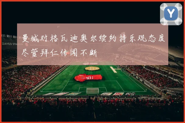 曼城对格瓦迪奥尔续约持乐观态度尽管拜仁传闻不断