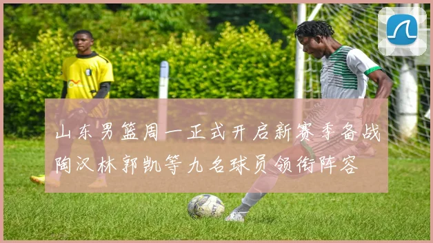 山东男篮周一正式开启新赛季备战陶汉林郭凯等九名球员领衔阵容