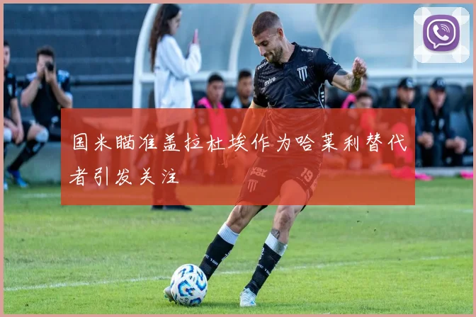 国米瞄准盖拉杜埃作为哈莱利替代者引发关注